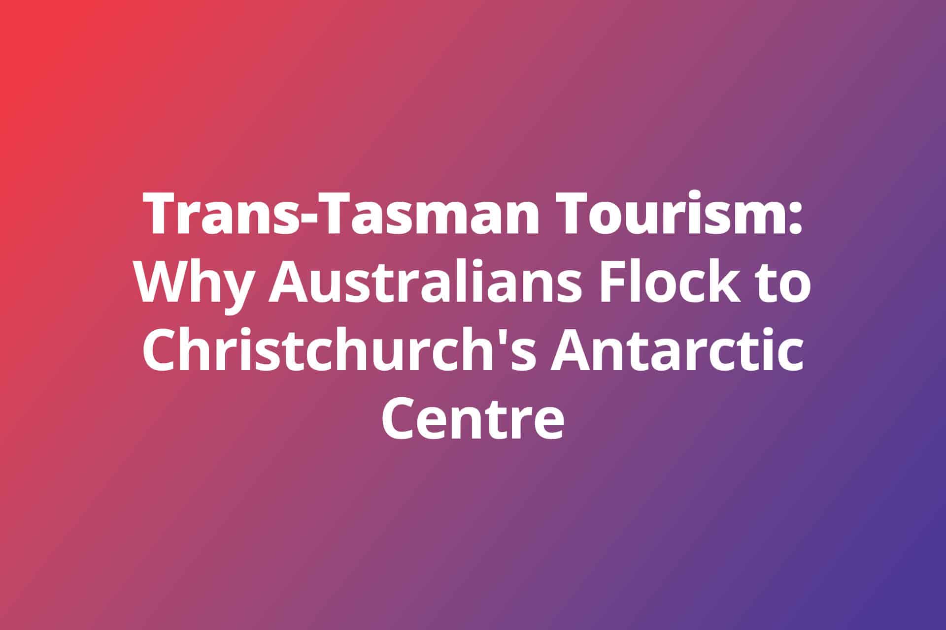 Trans-Tasman Tourism: Why Australians Flock to Christchurch’s Antarctic Centre